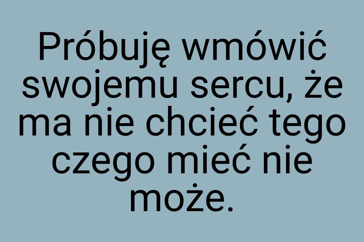 Próbuję wmówić swojemu sercu, że ma nie chcieć tego czego