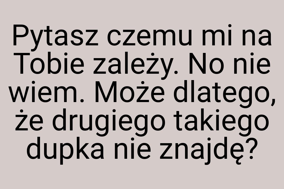 Pytasz czemu mi na Tobie zależy. No nie wiem. Może dlatego