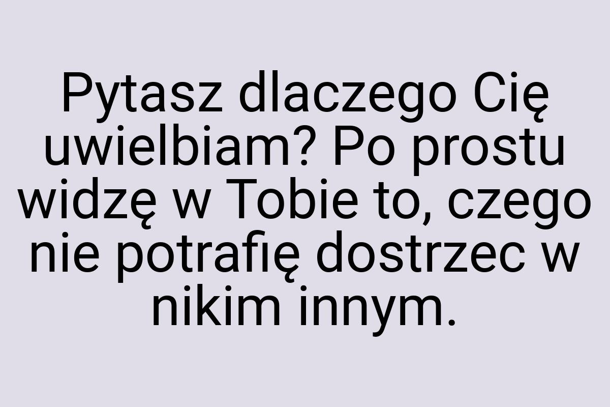 Pytasz dlaczego Cię uwielbiam? Po prostu widzę w Tobie to