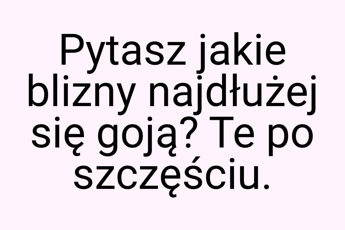 Pytasz jakie blizny najdłużej się goją? Te po szczęściu