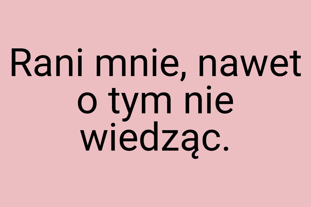 Rani mnie, nawet o tym nie wiedząc