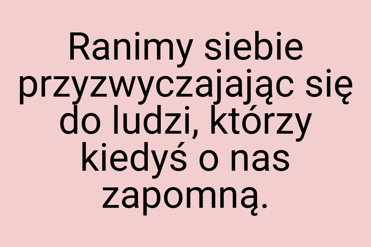 Ranimy siebie przyzwyczajając się do ludzi, którzy kiedyś o