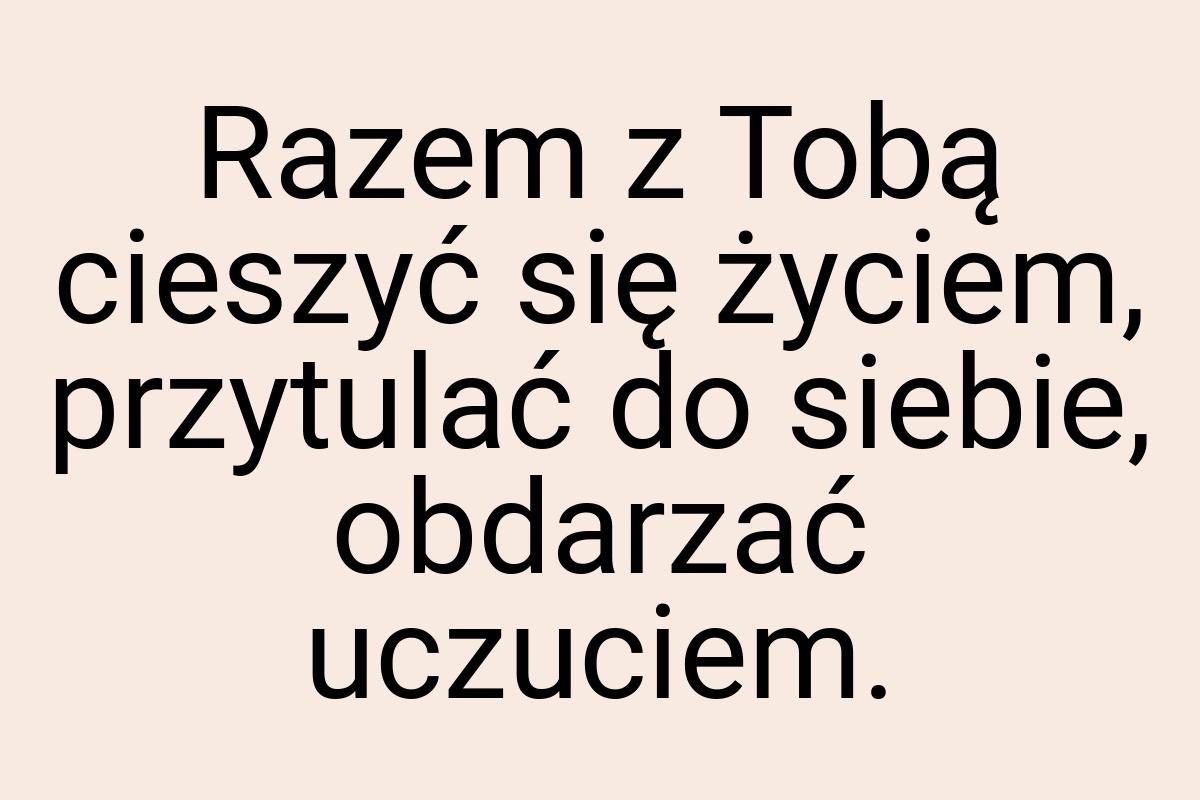 Razem z Tobą cieszyć się życiem, przytulać do siebie