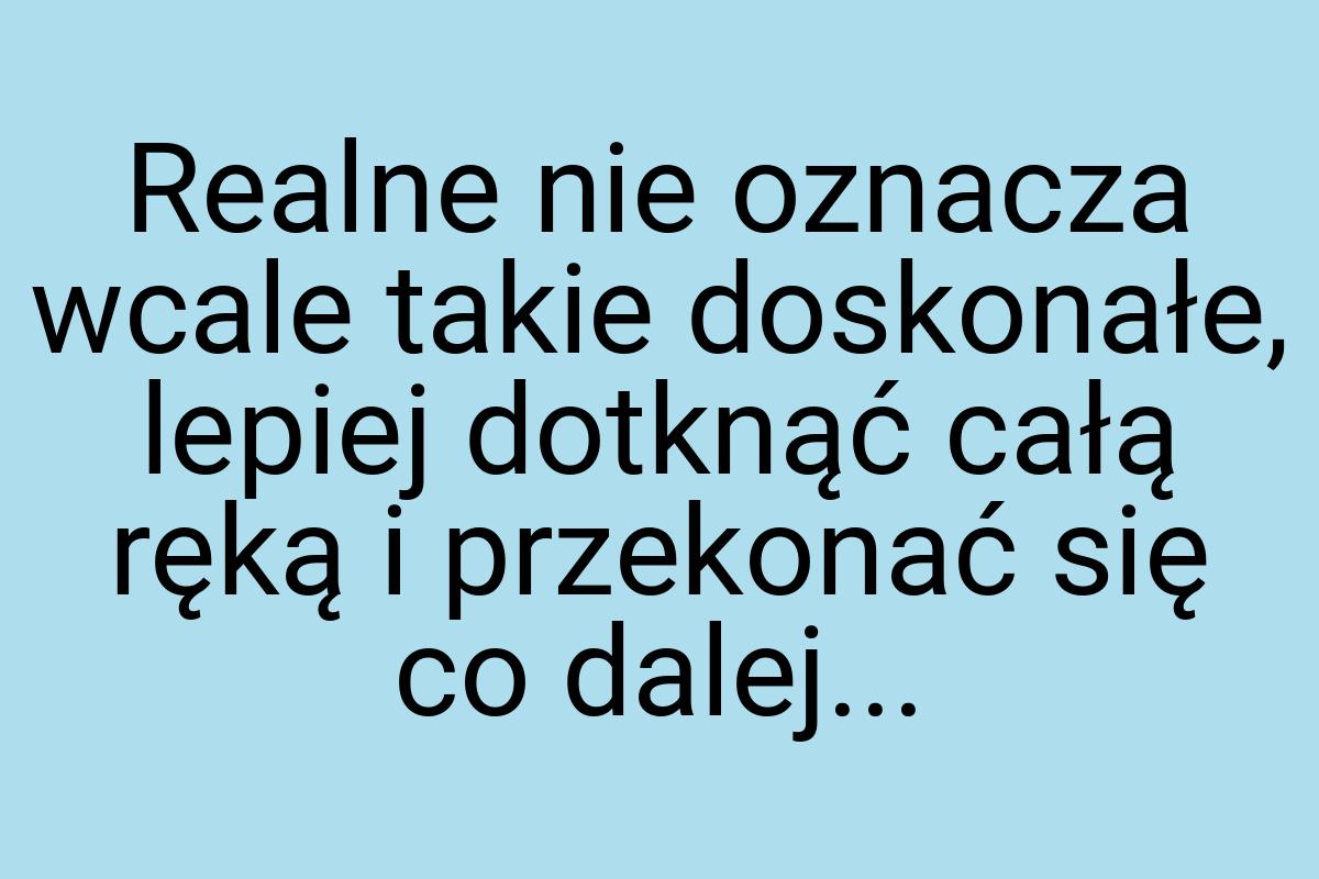 Realne nie oznacza wcale takie doskonałe, lepiej dotknąć