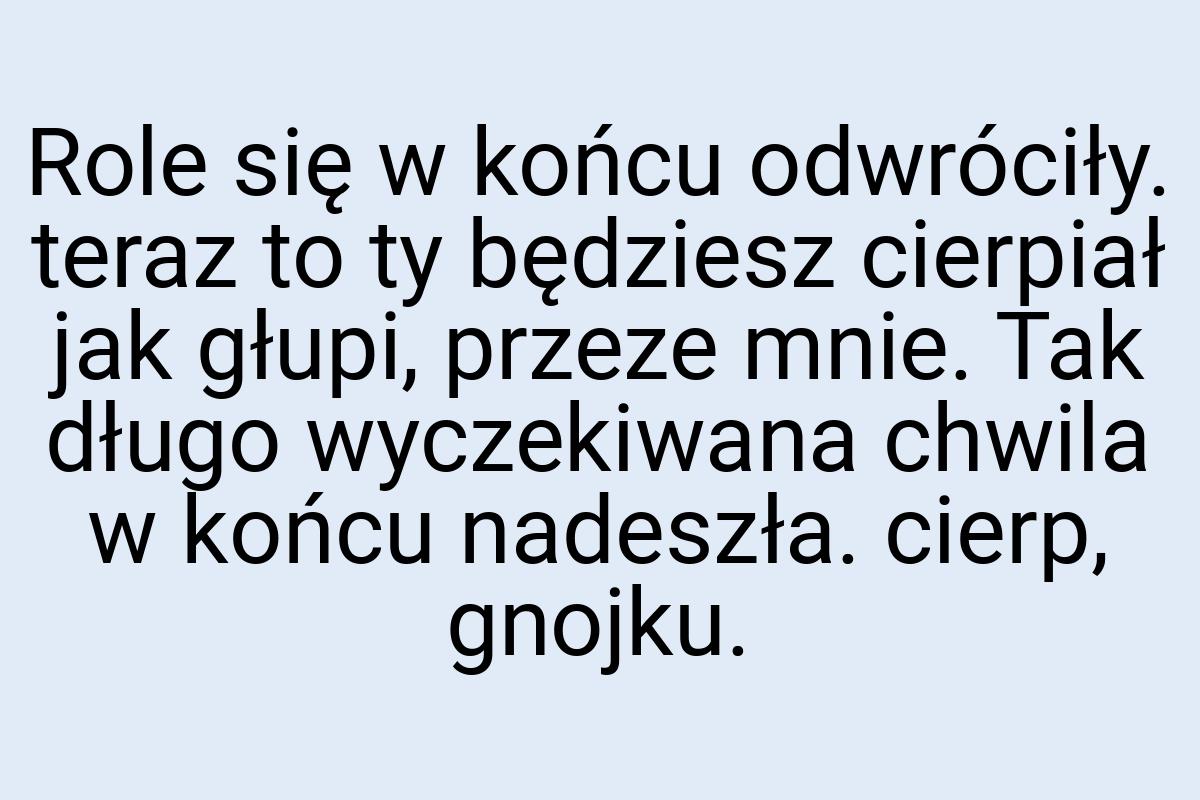 Role się w końcu odwróciły. teraz to ty będziesz cierpiał