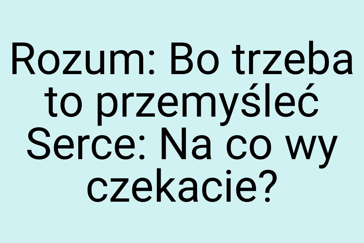 Rozum: Bo trzeba to przemyśleć Serce: Na co wy czekacie