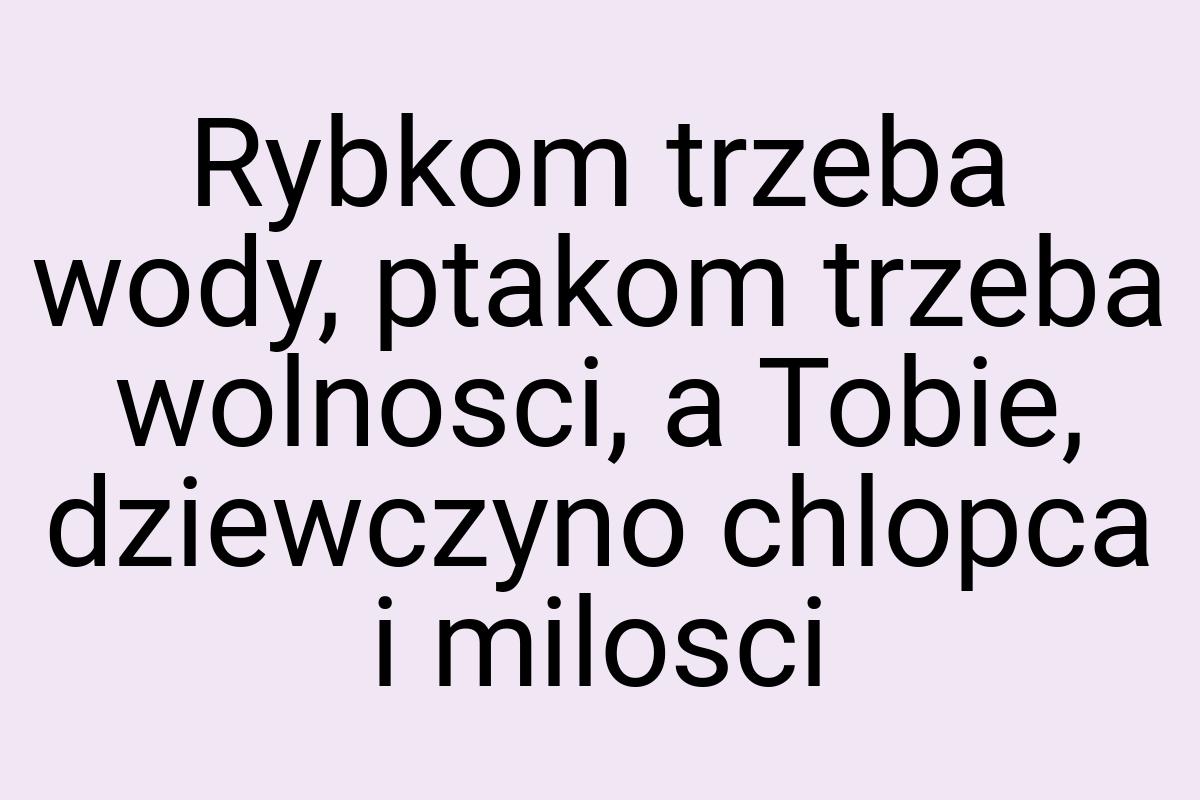 Rybkom trzeba wody, ptakom trzeba wolnosci, a Tobie