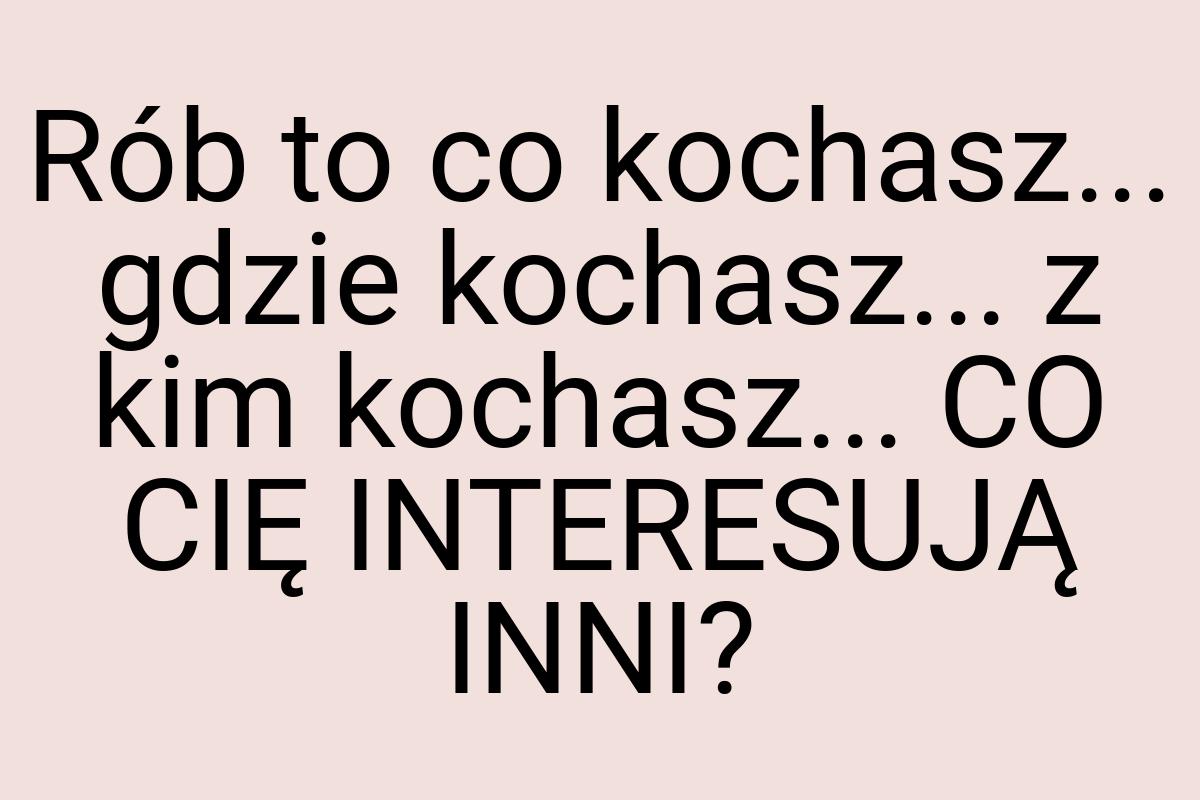 Rób to co kochasz... gdzie kochasz... z kim kochasz... CO