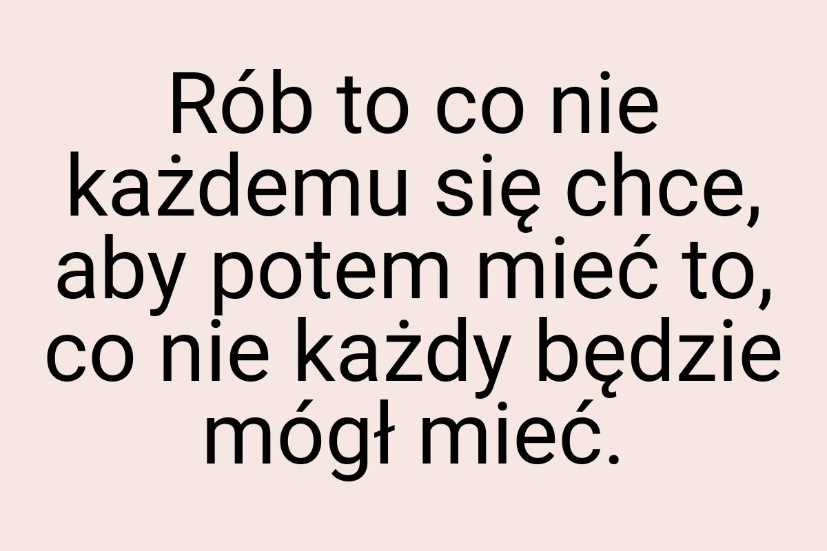 Rób to co nie każdemu się chce, aby potem mieć to, co nie