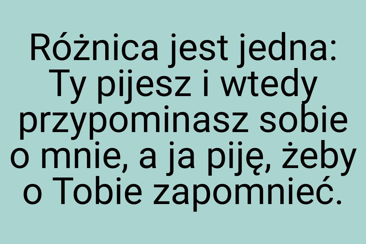 Różnica jest jedna: Ty pijesz i wtedy przypominasz sobie o