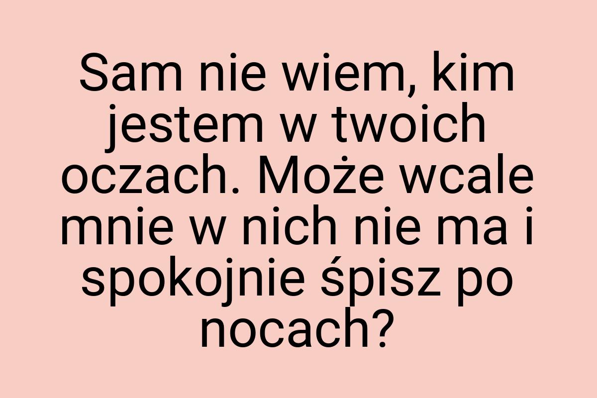 Sam nie wiem, kim jestem w twoich oczach. Może wcale mnie w