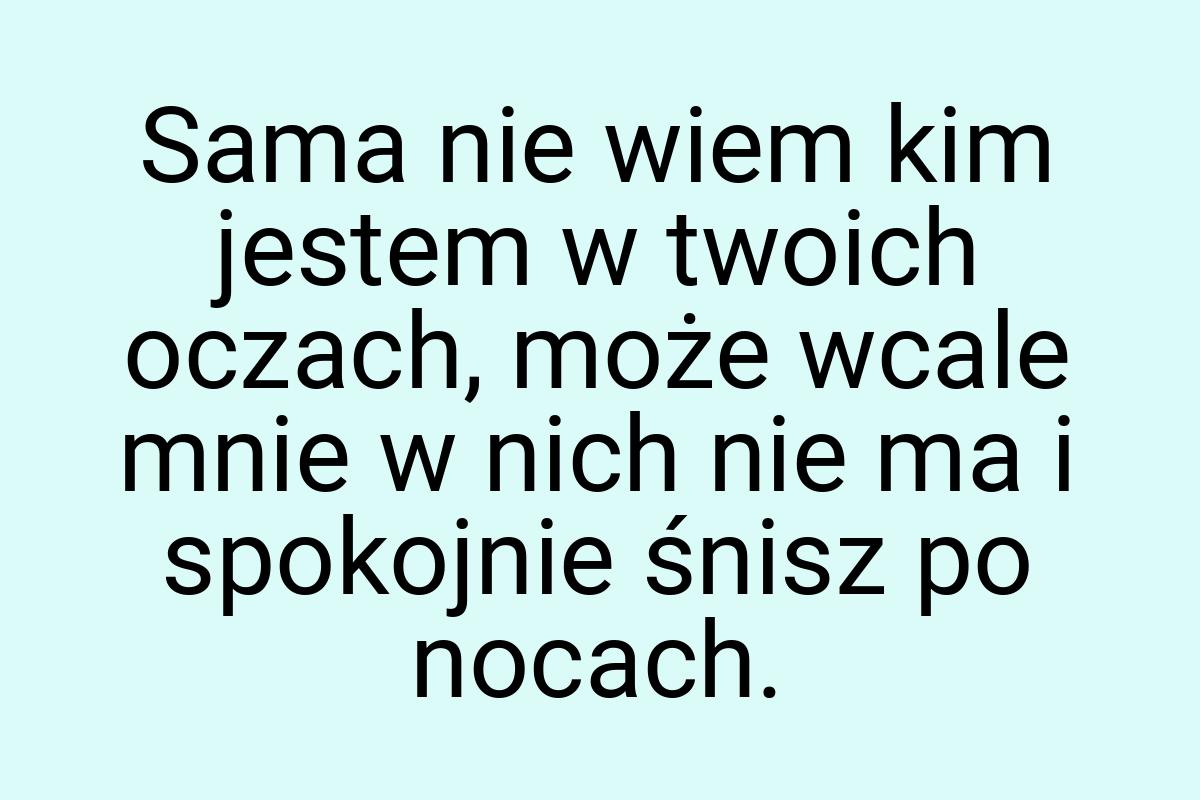 Sama nie wiem kim jestem w twoich oczach, może wcale mnie w