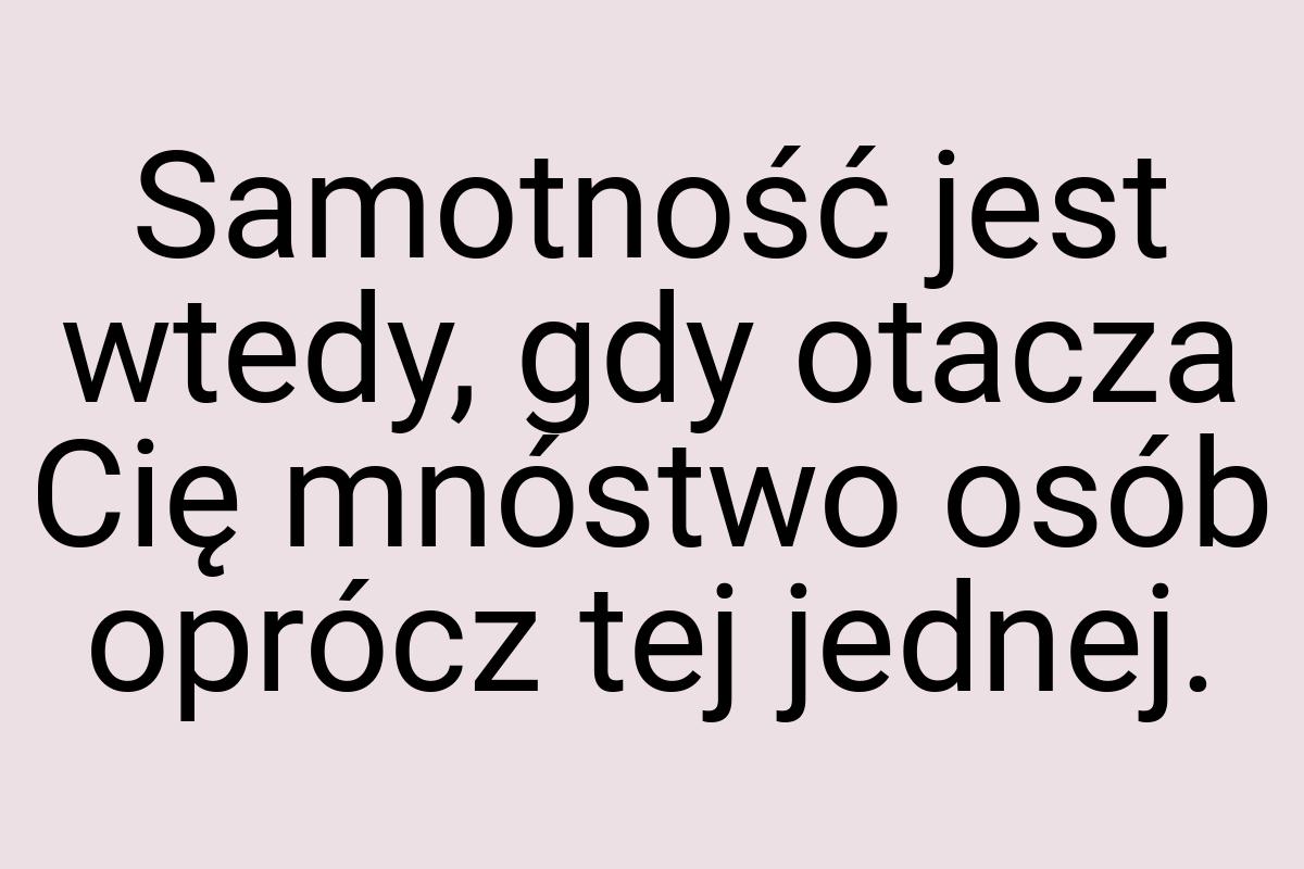 Samotność jest wtedy, gdy otacza Cię mnóstwo osób oprócz