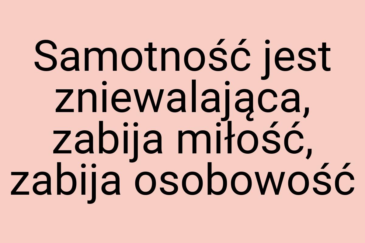 Samotność jest zniewalająca, zabija miłość, zabija osobowość