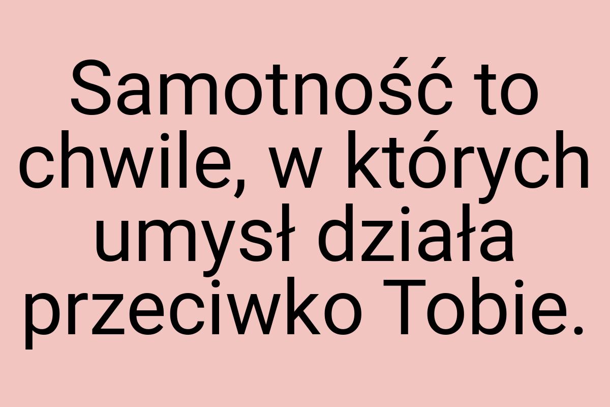 Samotność to chwile, w których umysł działa przeciwko Tobie