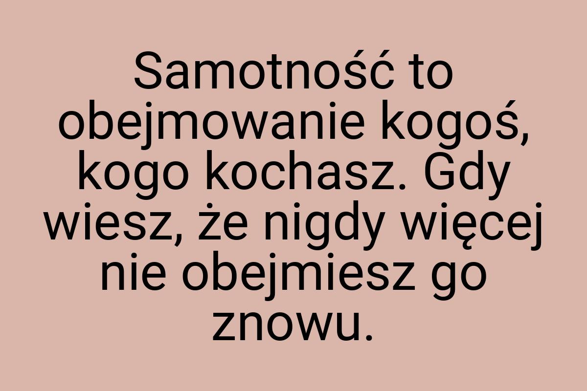 Samotność to obejmowanie kogoś, kogo kochasz. Gdy wiesz, że