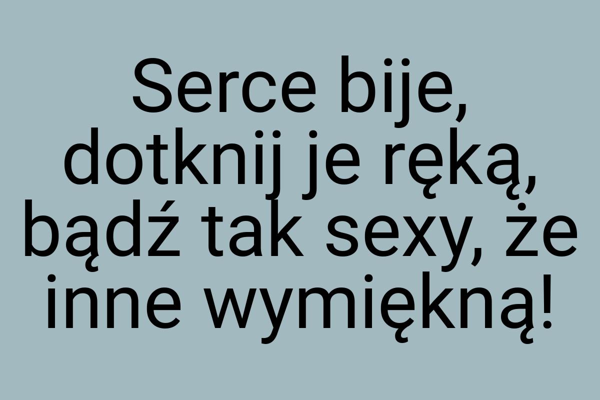 Serce bije, dotknij je ręką, bądź tak sexy, że inne