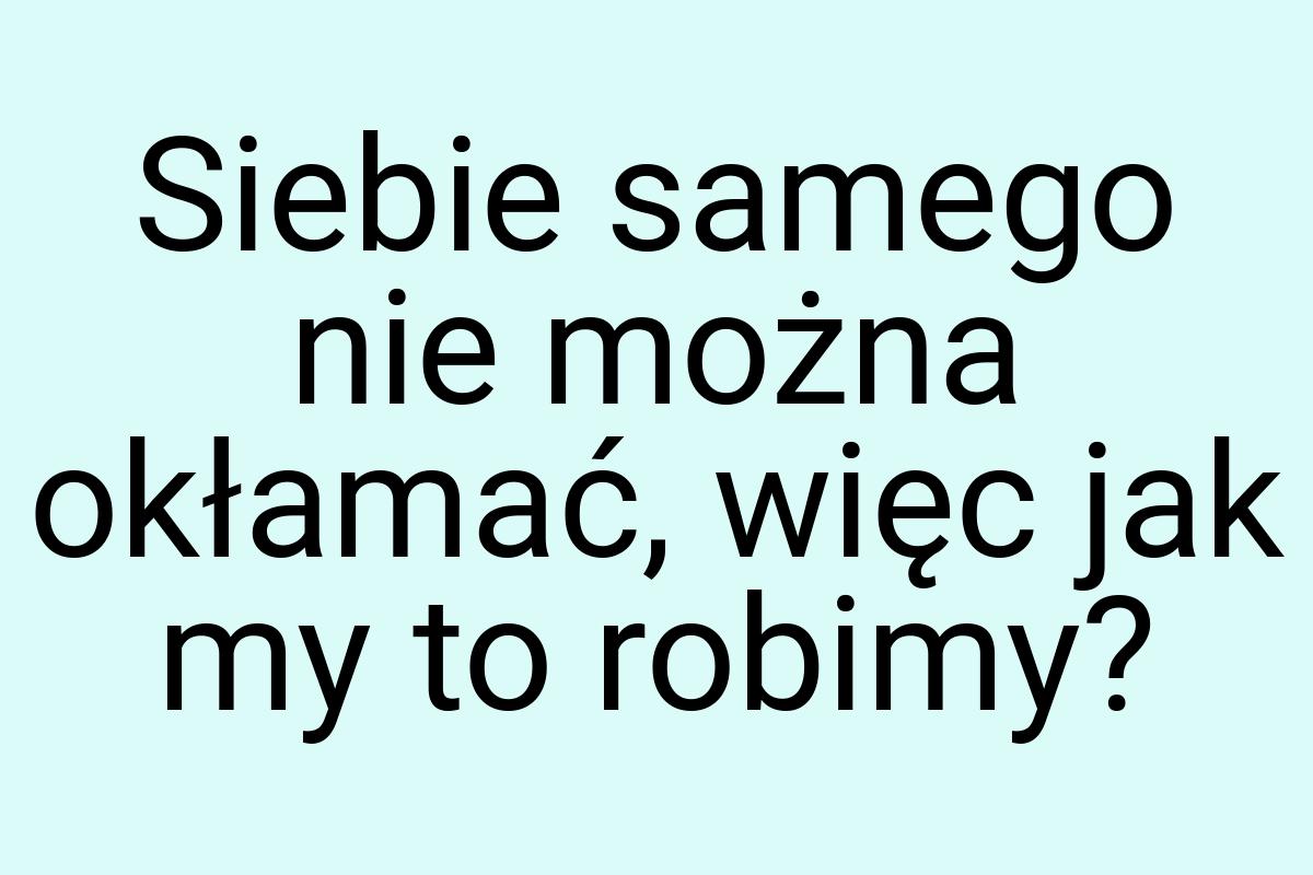 Siebie samego nie można okłamać, więc jak my to robimy