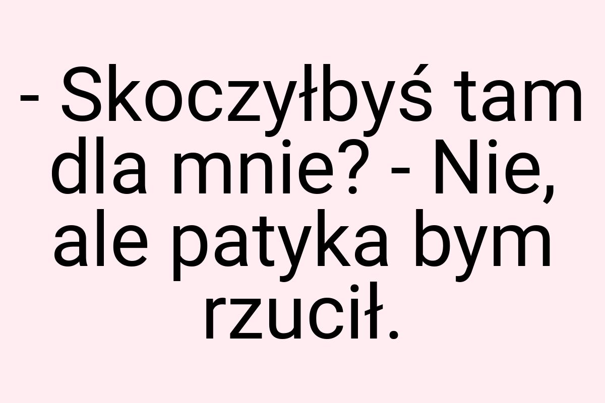 - Skoczyłbyś tam dla mnie? - Nie, ale patyka bym rzucił