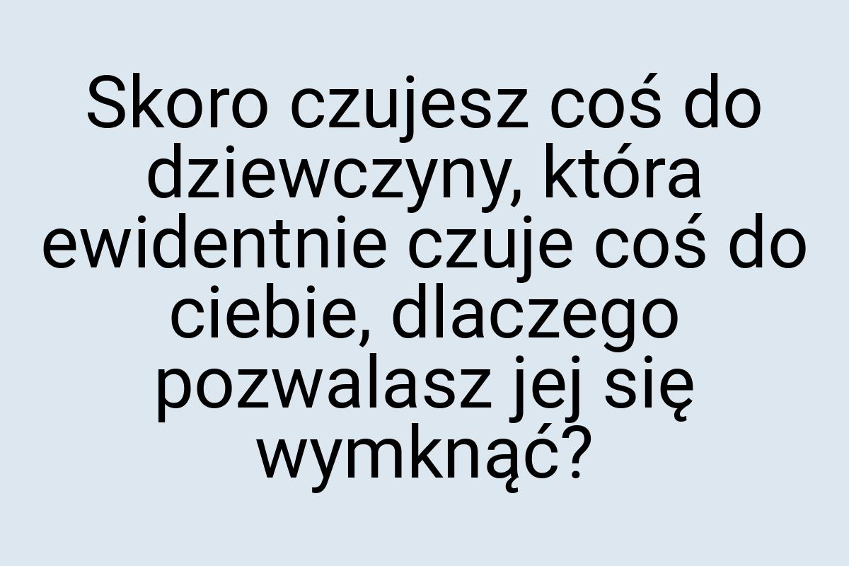 Skoro czujesz coś do dziewczyny, która ewidentnie czuje coś