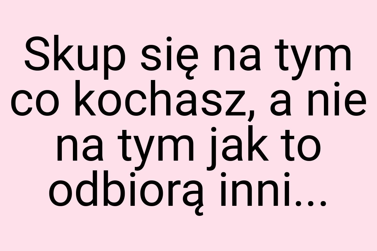 Skup się na tym co kochasz, a nie na tym jak to odbiorą