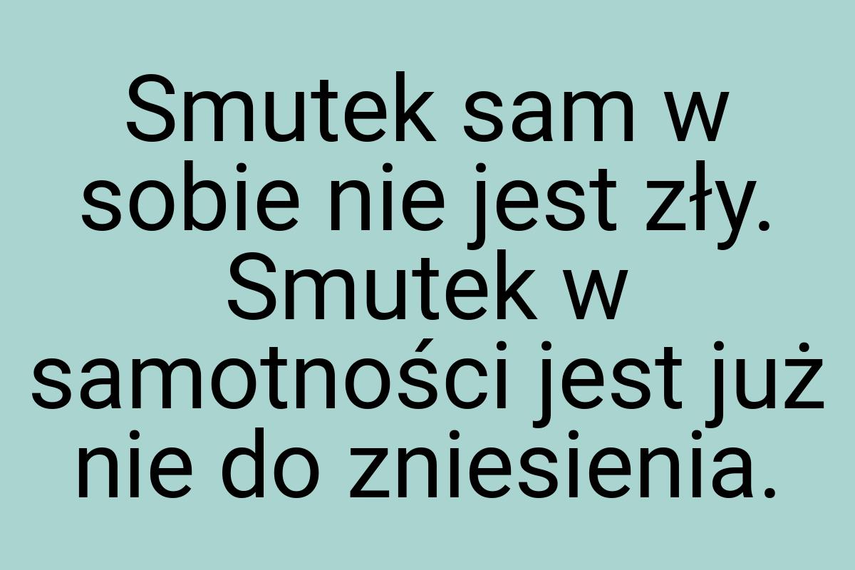 Smutek sam w sobie nie jest zły. Smutek w samotności jest