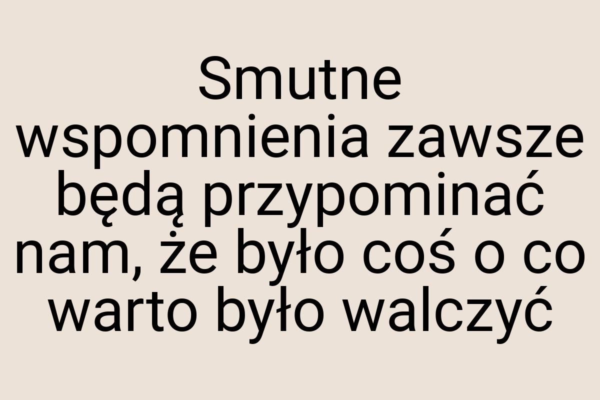 Smutne wspomnienia zawsze będą przypominać nam, że było coś