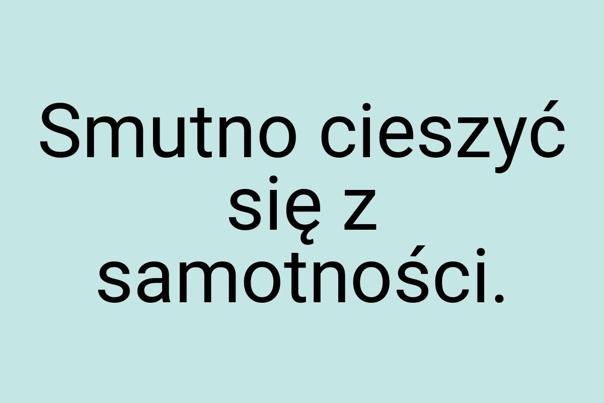 Smutno cieszyć się z samotności