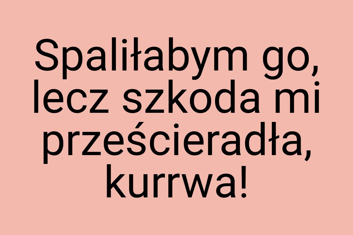 Spaliłabym go, lecz szkoda mi prześcieradła, kurrwa