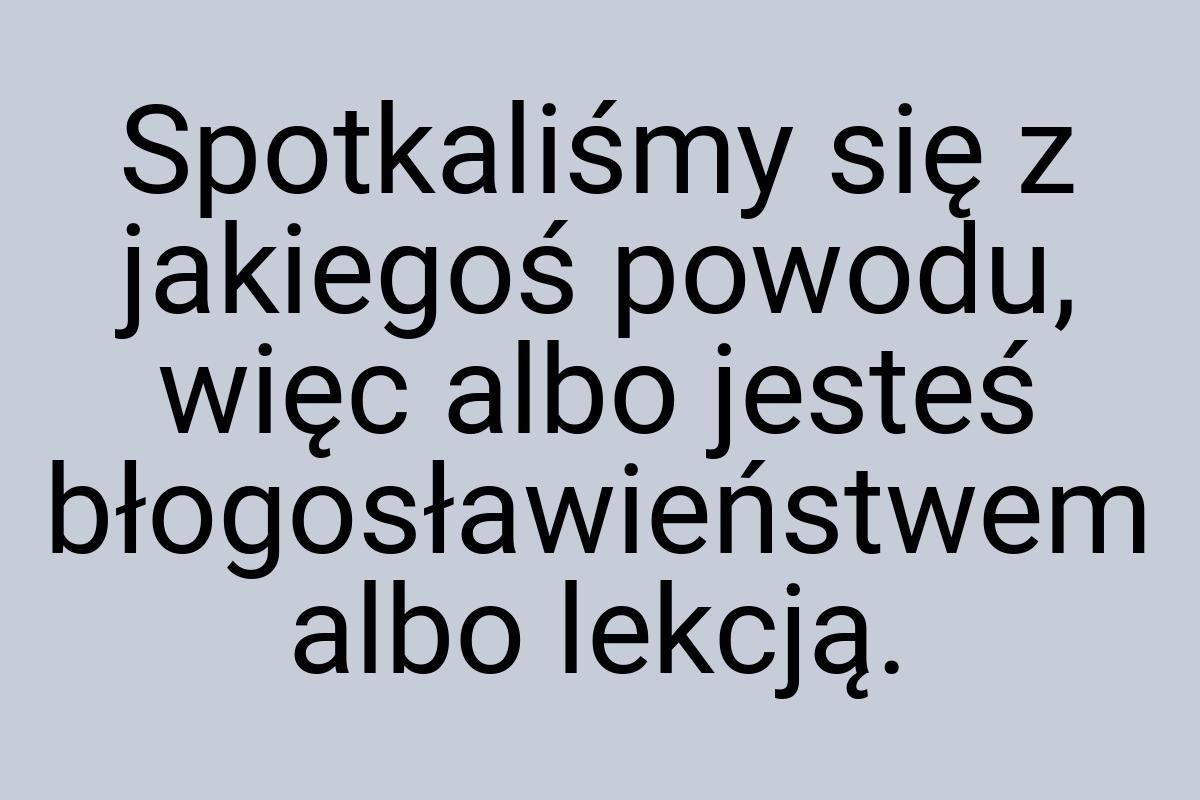 Spotkaliśmy się z jakiegoś powodu, więc albo jesteś