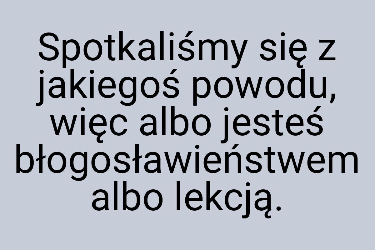 Spotkaliśmy się z jakiegoś powodu, więc albo jesteś