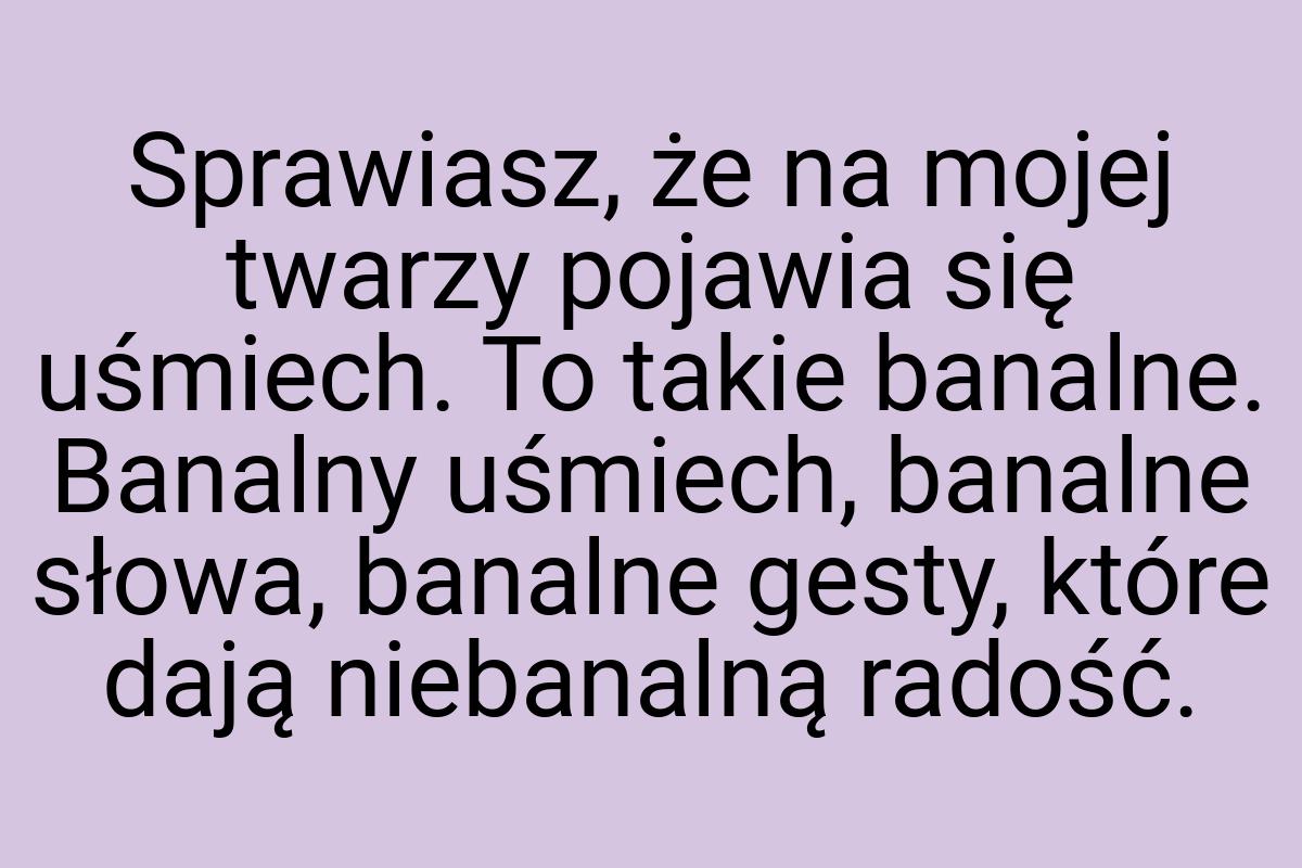 Sprawiasz, że na mojej twarzy pojawia się uśmiech. To takie