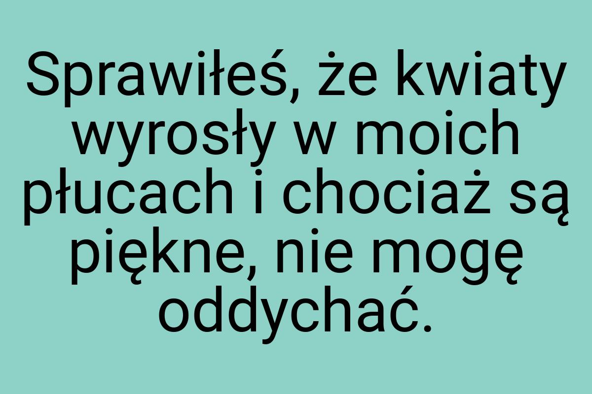 Sprawiłeś, że kwiaty wyrosły w moich płucach i chociaż są