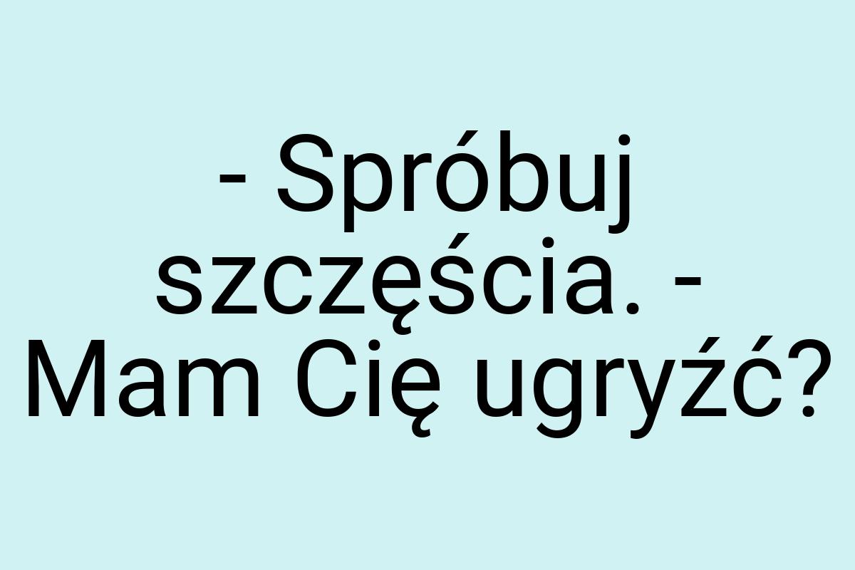 - Spróbuj szczęścia. - Mam Cię ugryźć