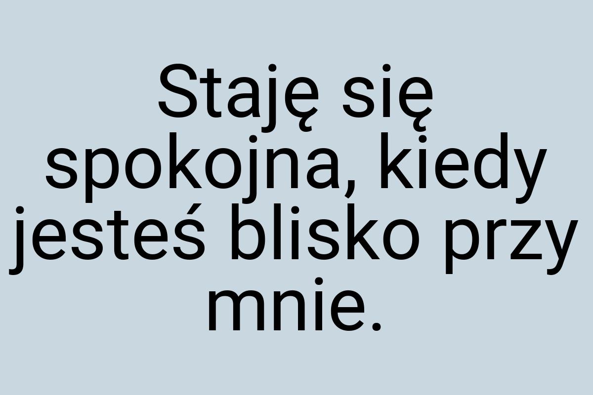 Staję się spokojna, kiedy jesteś blisko przy mnie