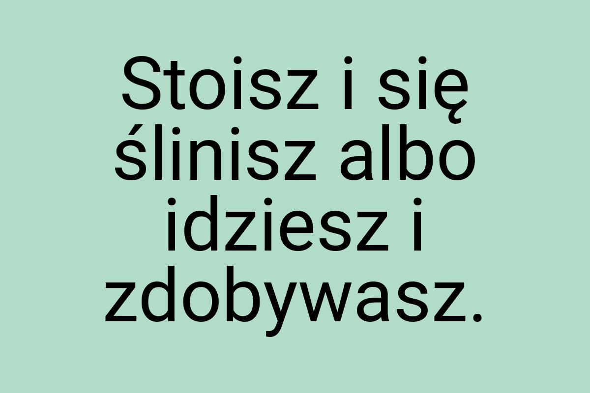 Stoisz i się ślinisz albo idziesz i zdobywasz