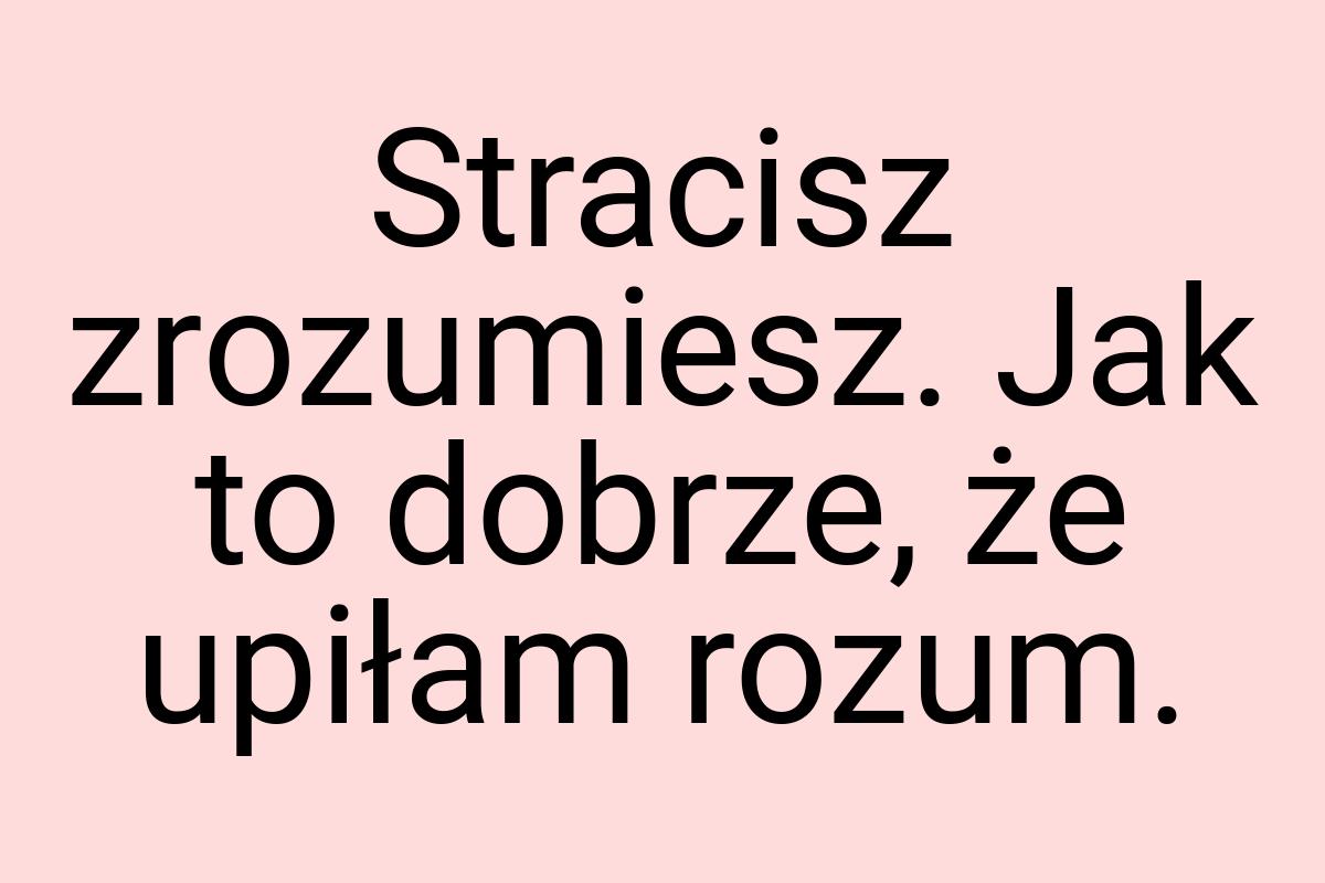 Stracisz zrozumiesz. Jak to dobrze, że upiłam rozum