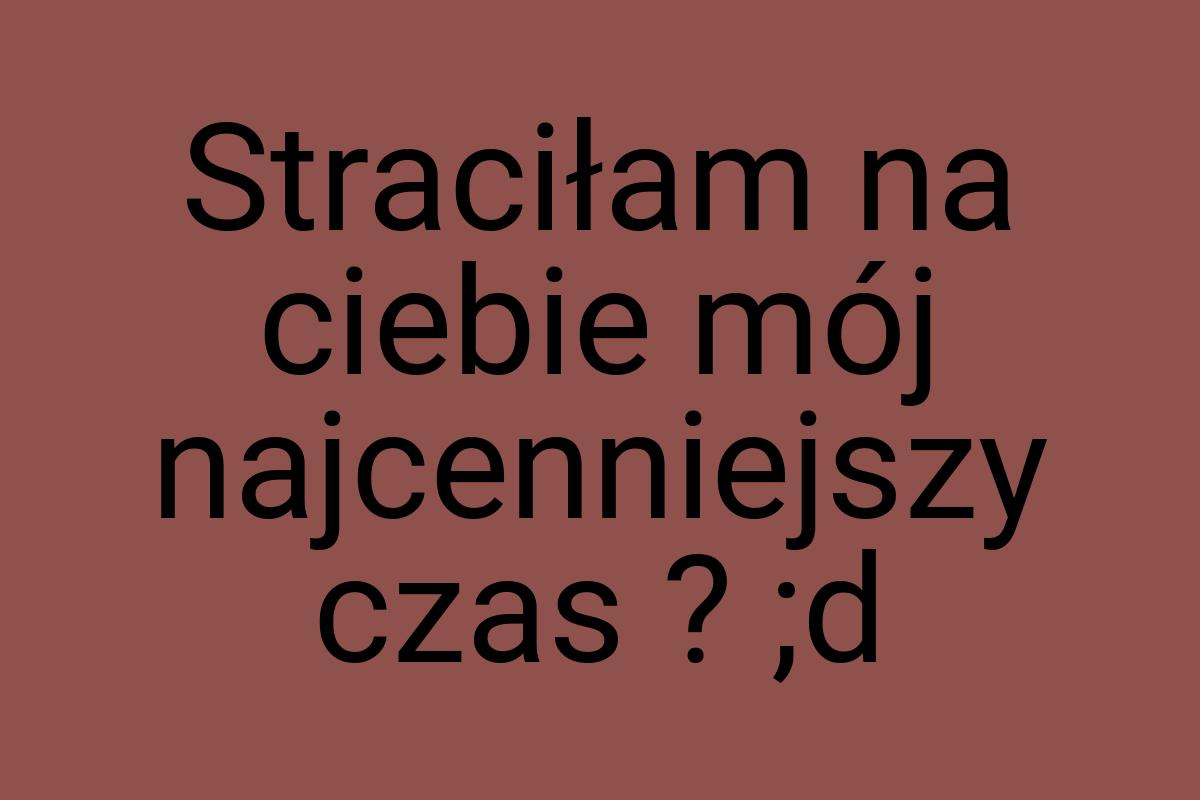 Straciłam na ciebie mój najcenniejszy czas ? ;d