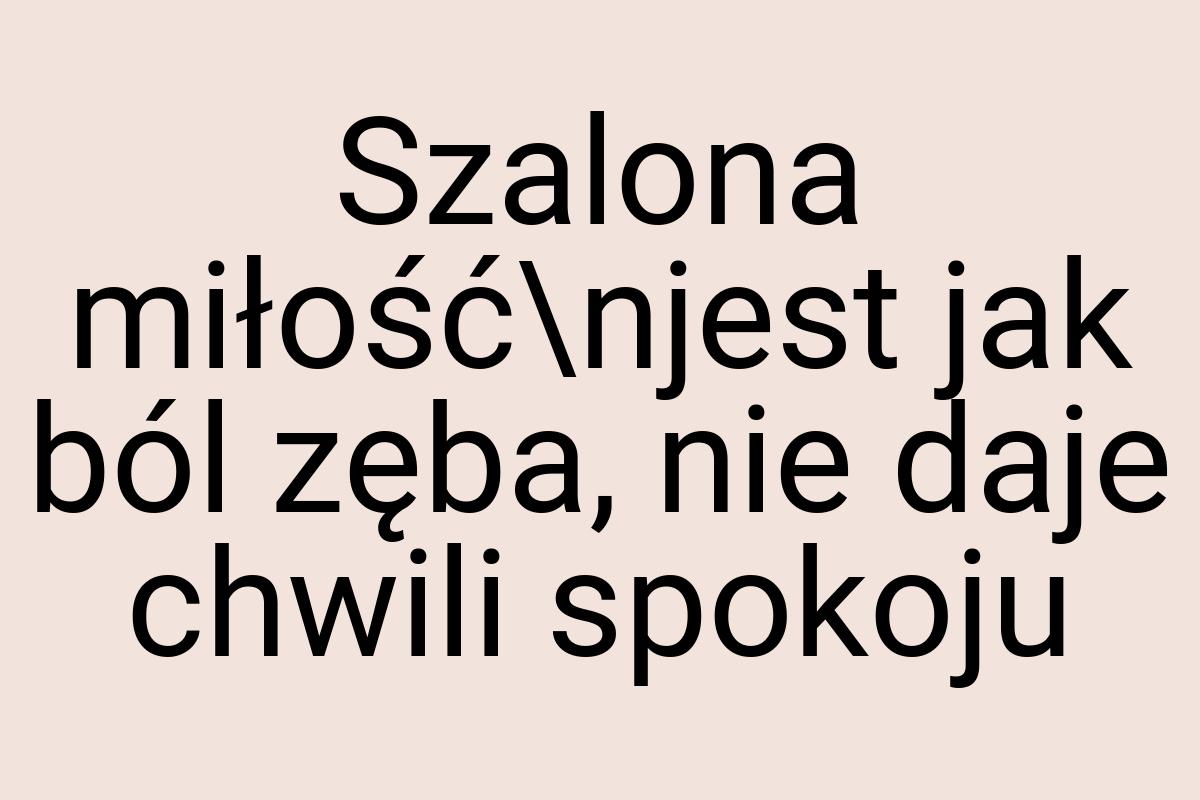 Szalona miłość\njest jak ból zęba, nie daje chwili spokoju