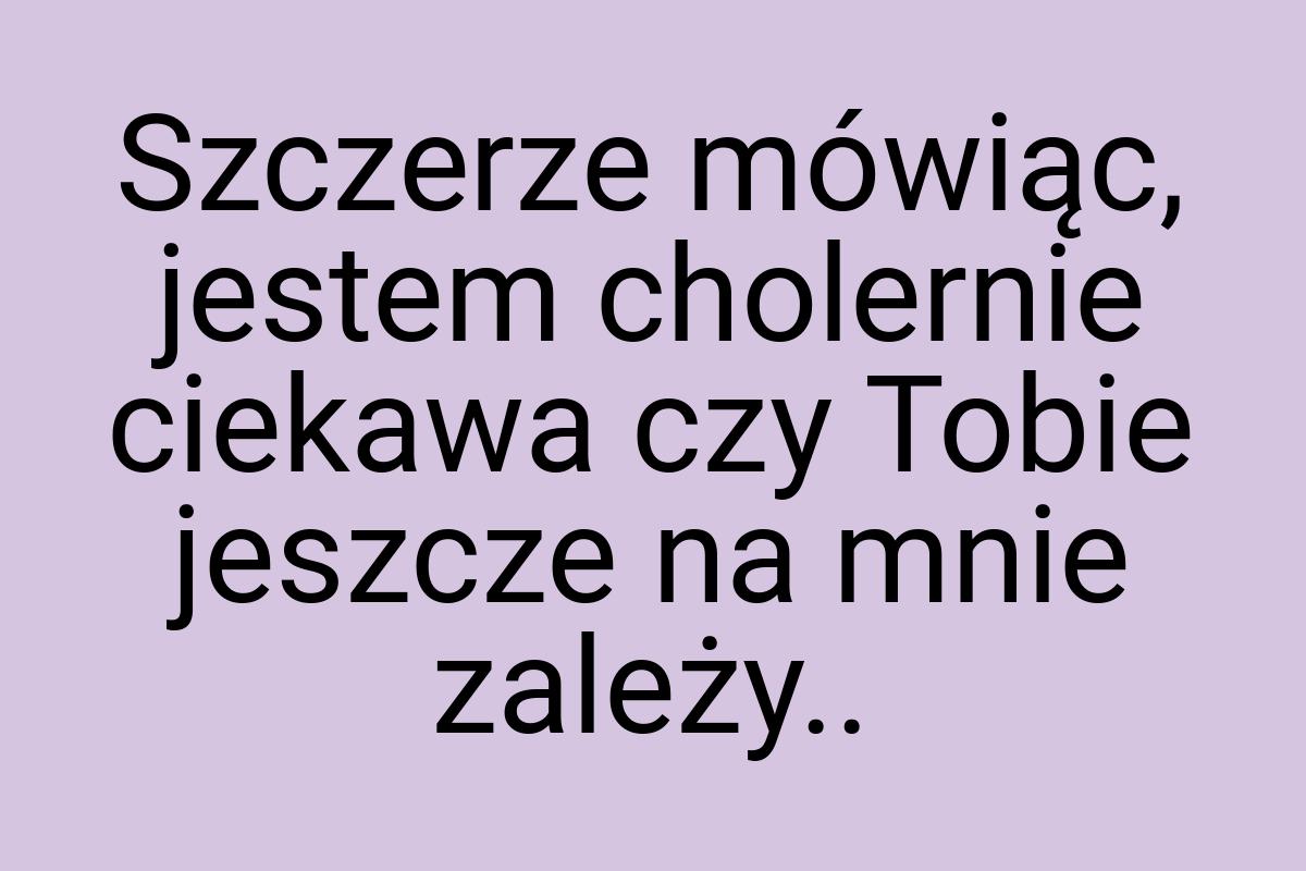 Szczerze mówiąc, jestem cholernie ciekawa czy Tobie jeszcze