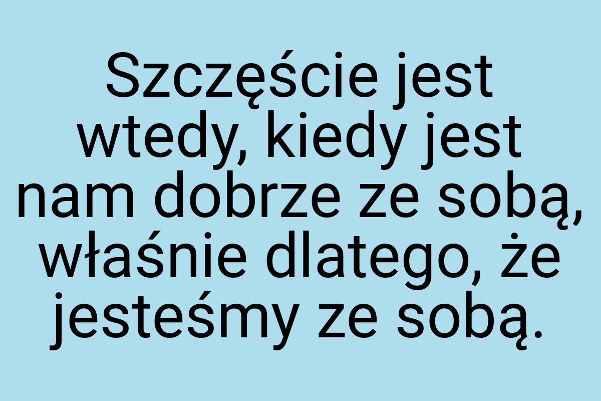 Szczęście jest wtedy, kiedy jest nam dobrze ze sobą