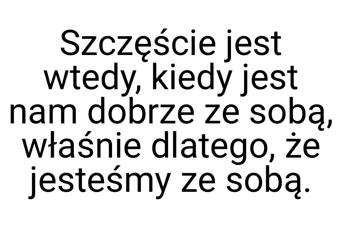 Szczęście jest wtedy, kiedy jest nam dobrze ze sobą