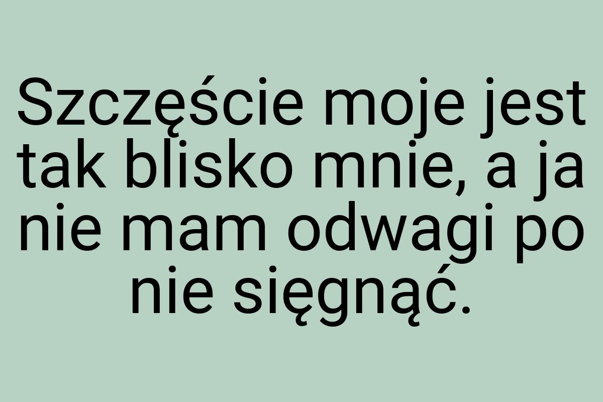 Szczęście moje jest tak blisko mnie, a ja nie mam odwagi po