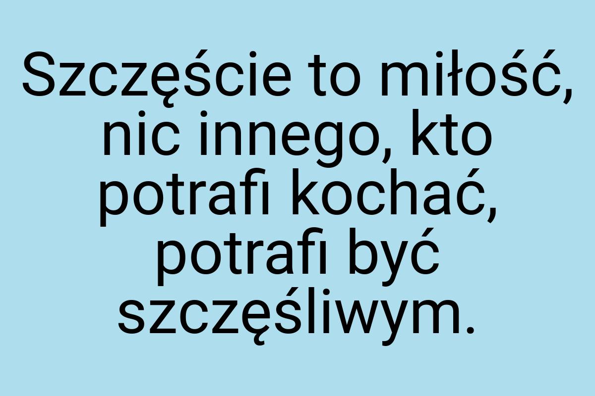 Szczęście to miłość, nic innego, kto potrafi kochać