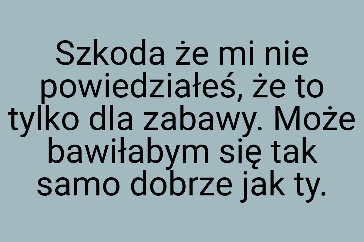 Szkoda że mi nie powiedziałeś, że to tylko dla zabawy. Może