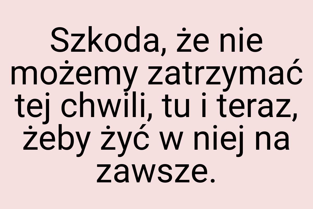 Szkoda, że nie możemy zatrzymać tej chwili, tu i teraz