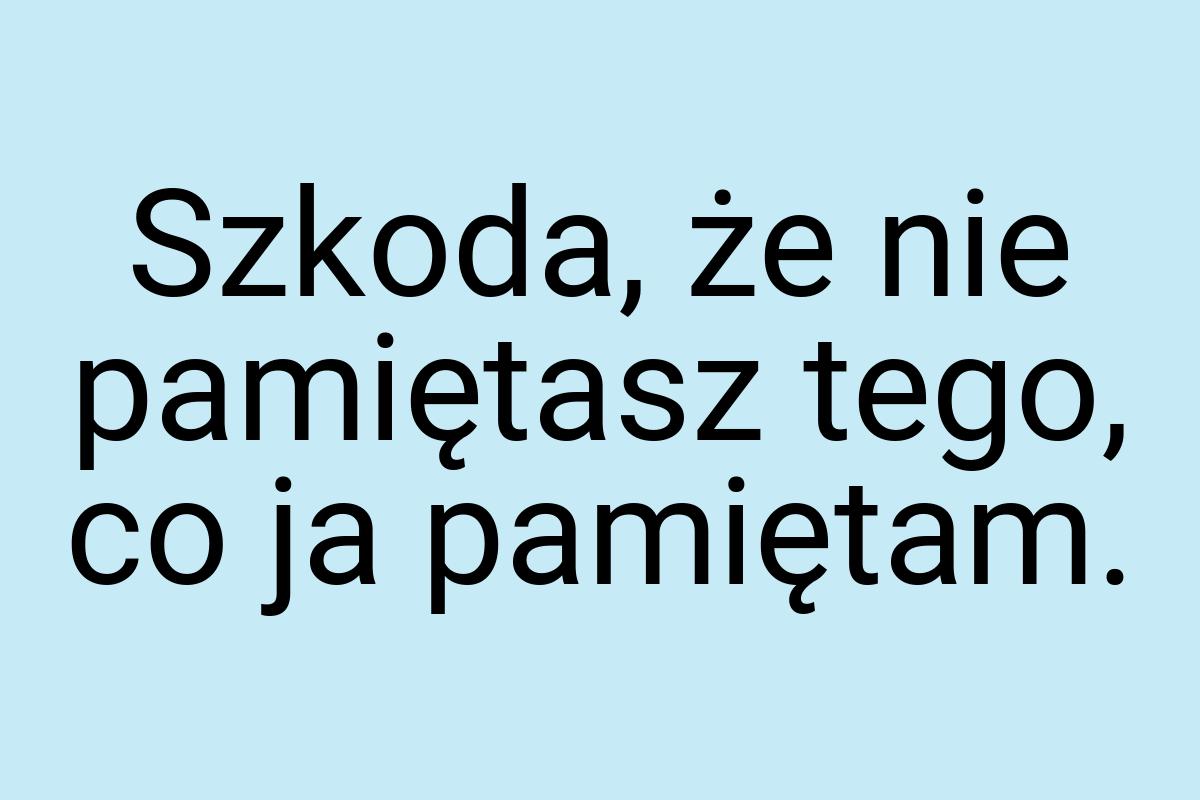 Szkoda, że nie pamiętasz tego, co ja pamiętam