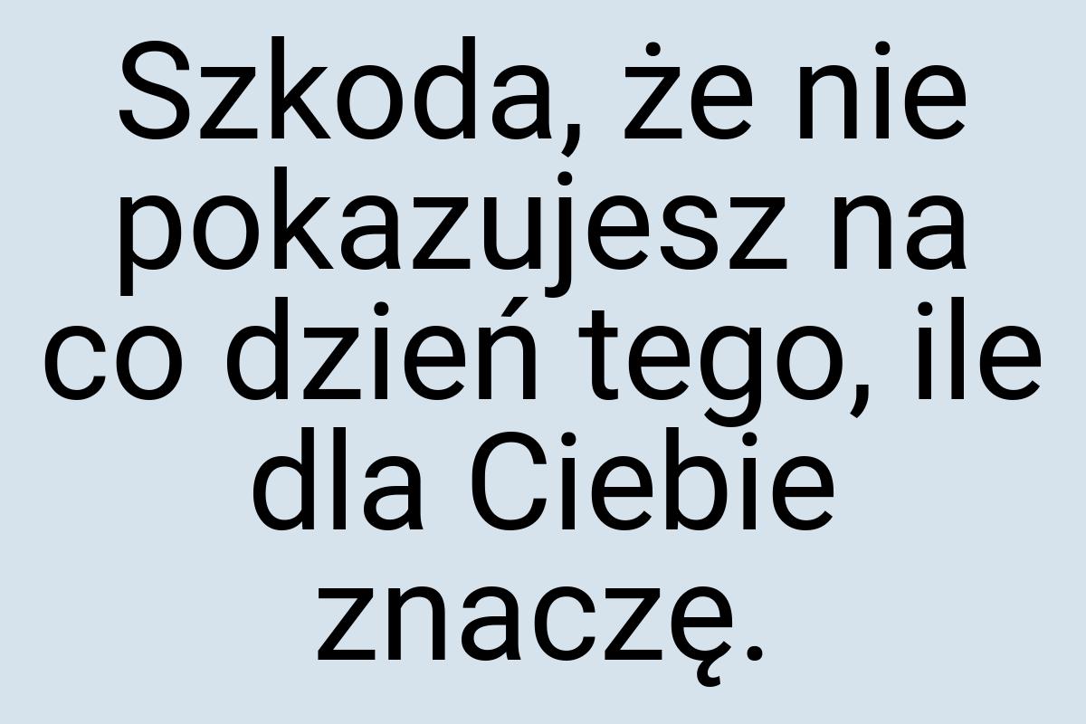 Szkoda, że nie pokazujesz na co dzień tego, ile dla Ciebie