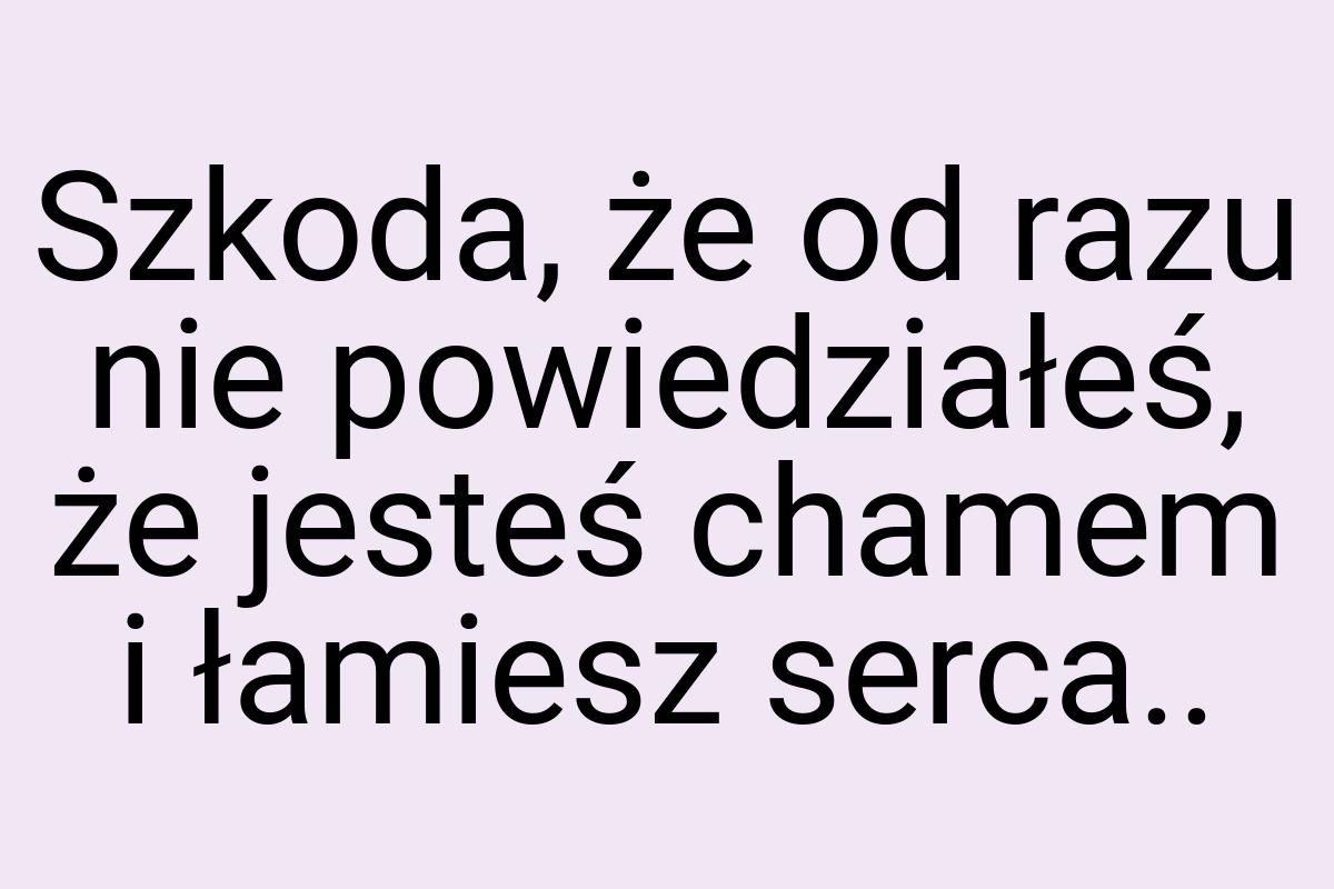 Szkoda, że od razu nie powiedziałeś, że jesteś chamem i