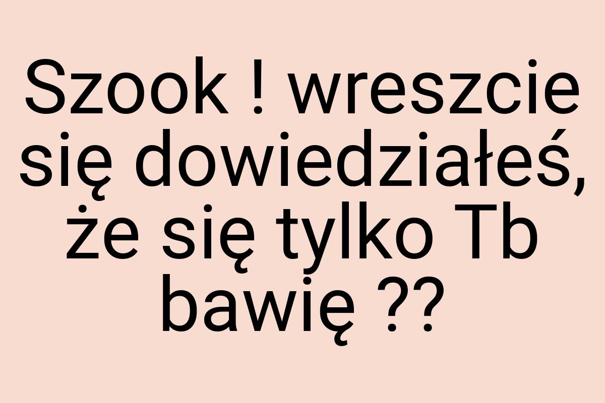 Szook ! wreszcie się dowiedziałeś, że się tylko Tb bawię